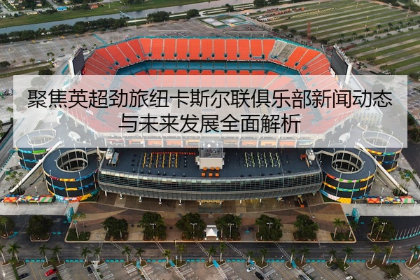 聚焦英超劲旅纽卡斯尔联俱乐部新闻动态与未来发展全面解析