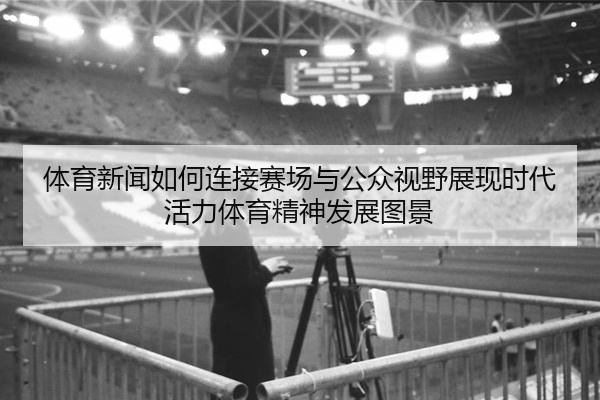 体育新闻如何连接赛场与公众视野展现时代活力体育精神发展图景