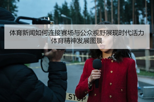 体育新闻如何连接赛场与公众视野展现时代活力体育精神发展图景