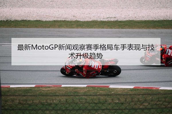 最新MotoGP新闻观察赛季格局车手表现与技术升级趋势