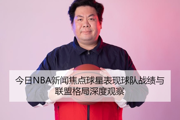今日NBA新闻焦点球星表现球队战绩与联盟格局深度观察