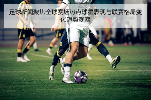 足球新闻聚焦全球赛场热点球星表现与联赛格局变化趋势观察