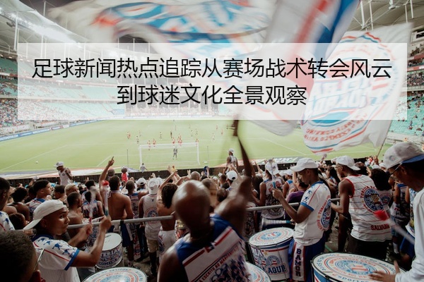 足球新闻热点追踪从赛场战术转会风云到球迷文化全景观察