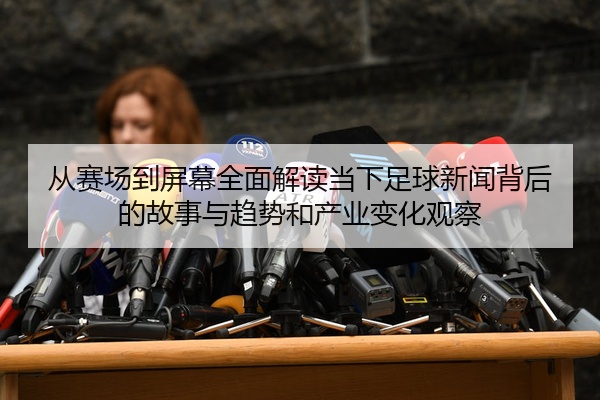 从赛场到屏幕全面解读当下足球新闻背后的故事与趋势和产业变化观察