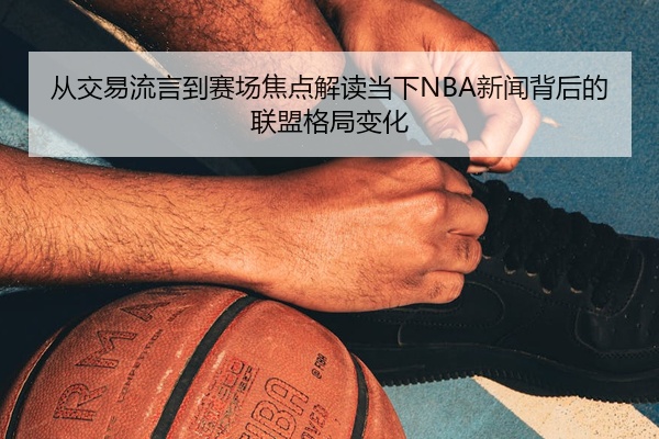 从交易流言到赛场焦点解读当下NBA新闻背后的联盟格局变化