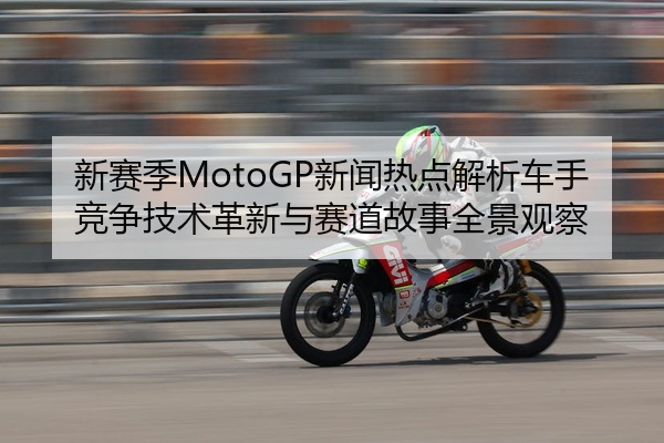 新赛季MotoGP新闻热点解析车手竞争技术革新与赛道故事全景观察
