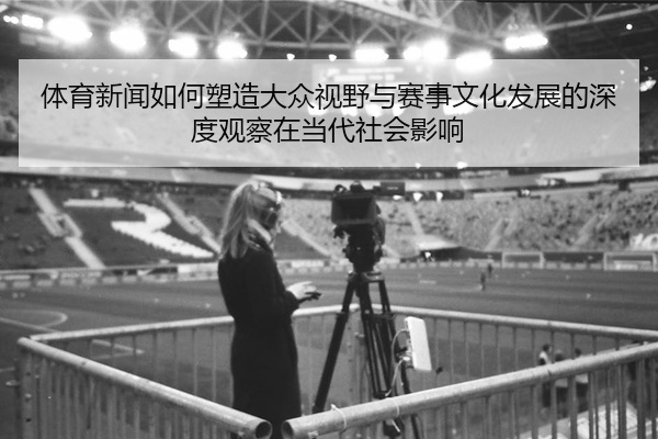 体育新闻如何塑造大众视野与赛事文化发展的深度观察在当代社会影响