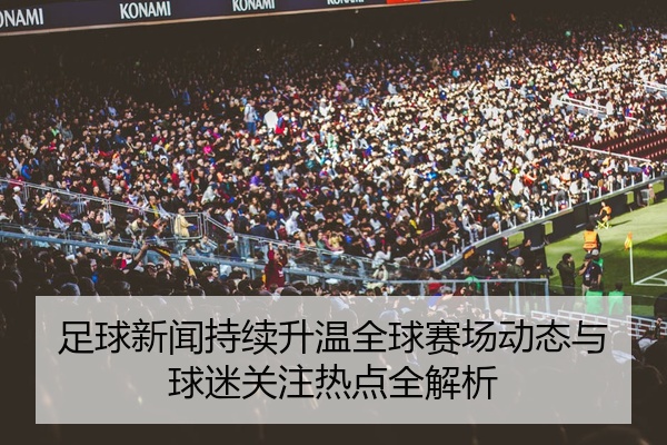 足球新闻持续升温全球赛场动态与球迷关注热点全解析