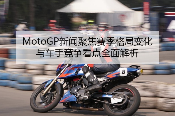 MotoGP新闻聚焦赛季格局变化与车手竞争看点全面解析