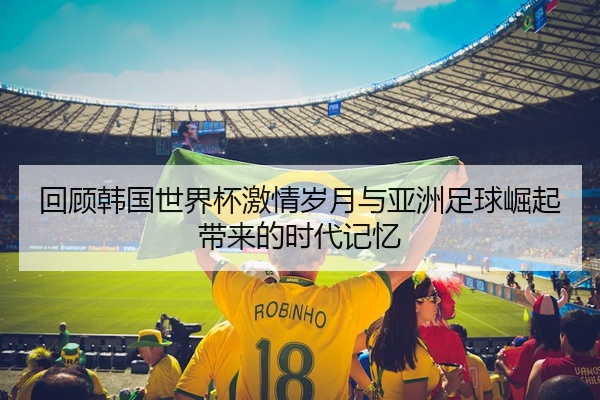 回顾韩国世界杯激情岁月与亚洲足球崛起带来的时代记忆