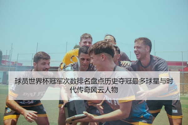 球员世界杯冠军次数排名盘点历史夺冠最多球星与时代传奇风云人物