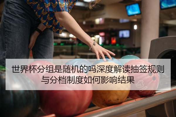 世界杯分组是随机的吗深度解读抽签规则与分档制度如何影响结果