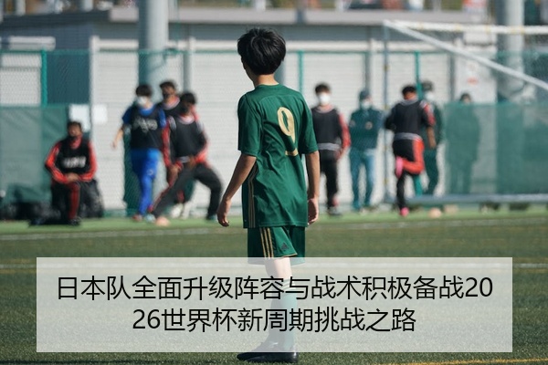 日本队全面升级阵容与战术积极备战2026世界杯新周期挑战之路
