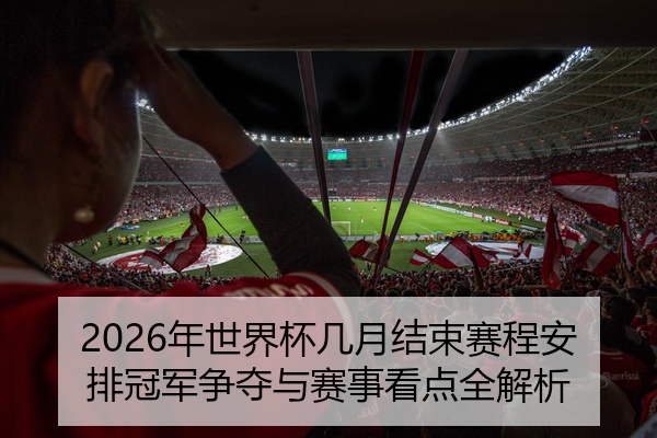 2026年世界杯几月结束赛程安排冠军争夺与赛事看点全解析