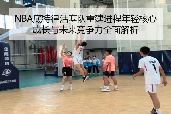 NBA底特律活塞队重建进程年轻核心成长与未来竞争力全面解析