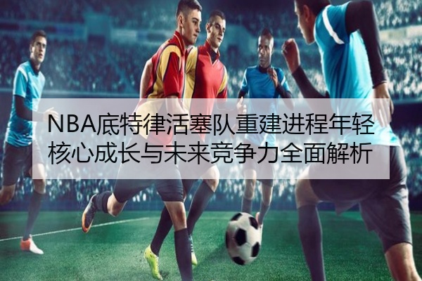 NBA底特律活塞队重建进程年轻核心成长与未来竞争力全面解析
