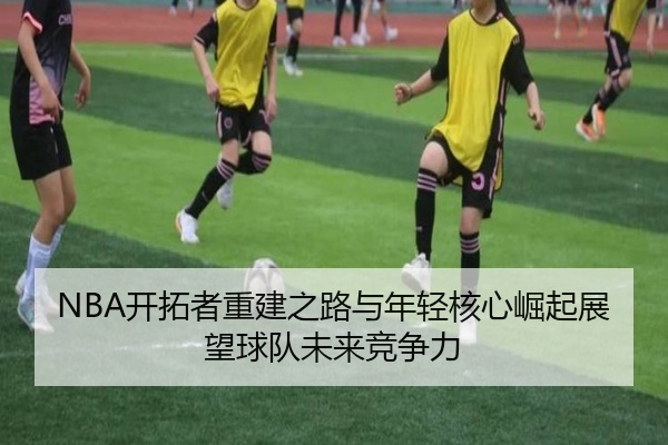 NBA开拓者重建之路与年轻核心崛起展望球队未来竞争力