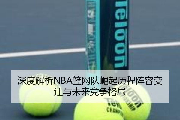 深度解析NBA篮网队崛起历程阵容变迁与未来竞争格局