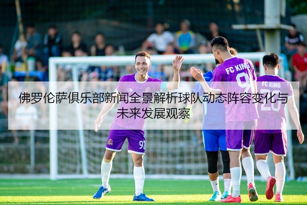 佛罗伦萨俱乐部新闻全景解析球队动态阵容变化与未来发展观察