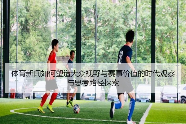 体育新闻如何塑造大众视野与赛事价值的时代观察与思考路径探索