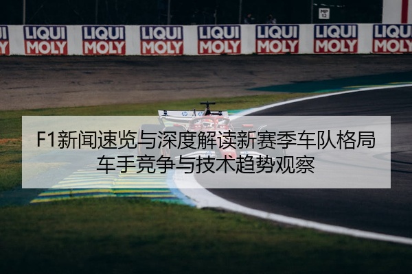 F1新闻速览与深度解读新赛季车队格局车手竞争与技术趋势观察