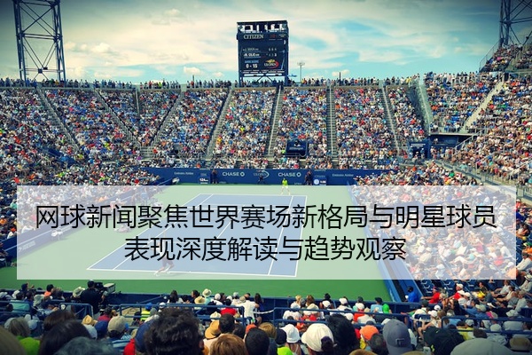 网球新闻聚焦世界赛场新格局与明星球员表现深度解读与趋势观察