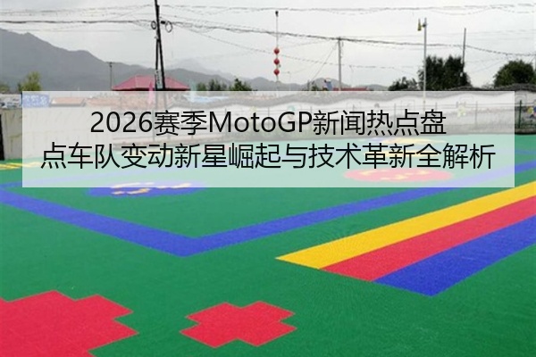 2026赛季MotoGP新闻热点盘点车队变动新星崛起与技术革新全解析