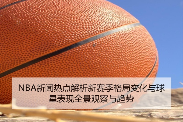 NBA新闻热点解析新赛季格局变化与球星表现全景观察与趋势