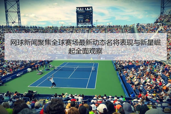 网球新闻聚焦全球赛场最新动态名将表现与新星崛起全面观察