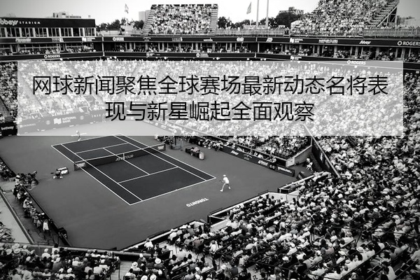 网球新闻聚焦全球赛场最新动态名将表现与新星崛起全面观察