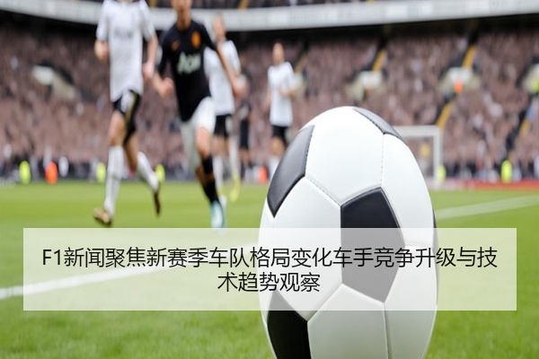 F1新闻聚焦新赛季车队格局变化车手竞争升级与技术趋势观察
