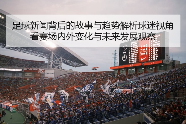 足球新闻背后的故事与趋势解析球迷视角看赛场内外变化与未来发展观察