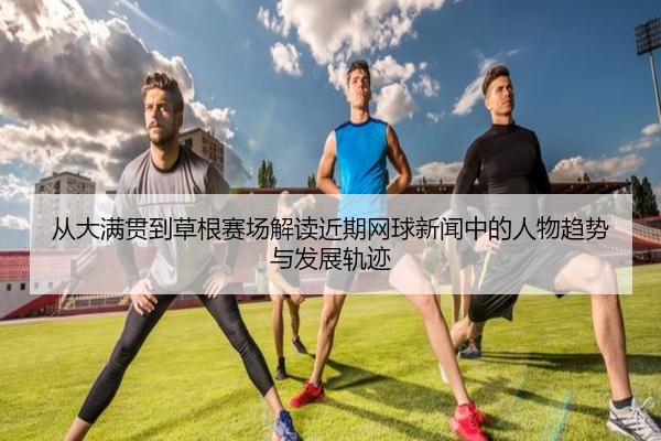 从大满贯到草根赛场解读近期网球新闻中的人物趋势与发展轨迹