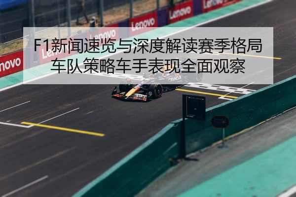 F1新闻速览与深度解读赛季格局车队策略车手表现全面观察