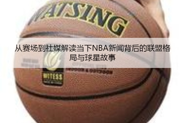 从赛场到社媒解读当下NBA新闻背后的联盟格局与球星故事