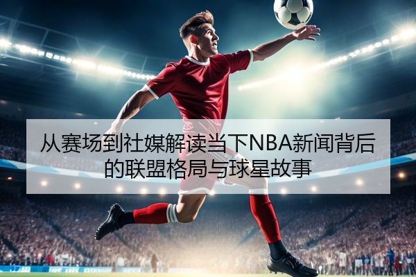 从赛场到社媒解读当下NBA新闻背后的联盟格局与球星故事