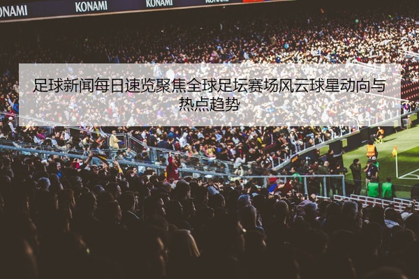 足球新闻每日速览聚焦全球足坛赛场风云球星动向与热点趋势