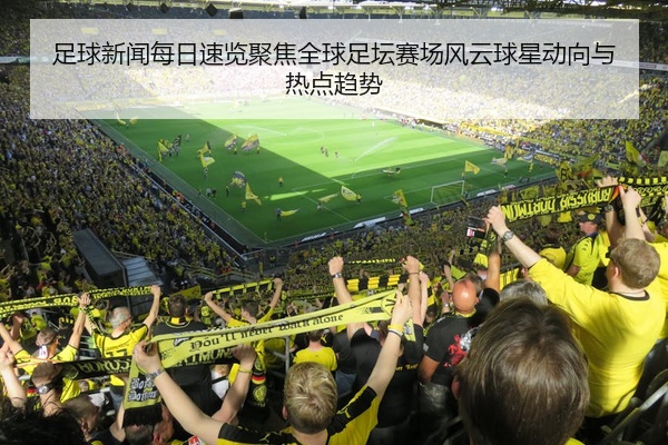 足球新闻每日速览聚焦全球足坛赛场风云球星动向与热点趋势