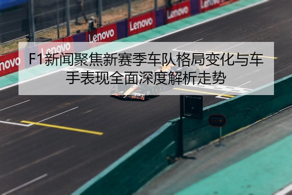 F1新闻聚焦新赛季车队格局变化与车手表现全面深度解析走势