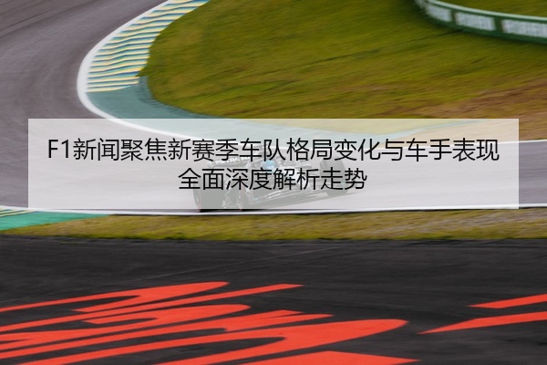 F1新闻聚焦新赛季车队格局变化与车手表现全面深度解析走势
