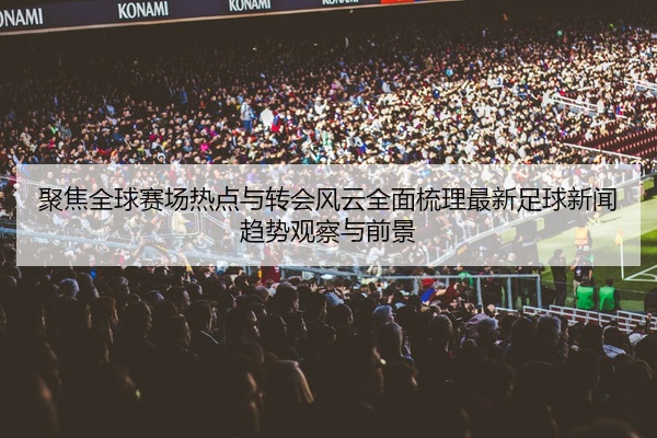 聚焦全球赛场热点与转会风云全面梳理最新足球新闻趋势观察与前景