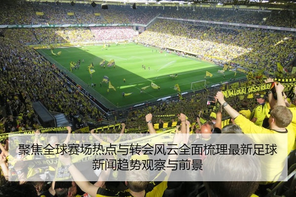 聚焦全球赛场热点与转会风云全面梳理最新足球新闻趋势观察与前景