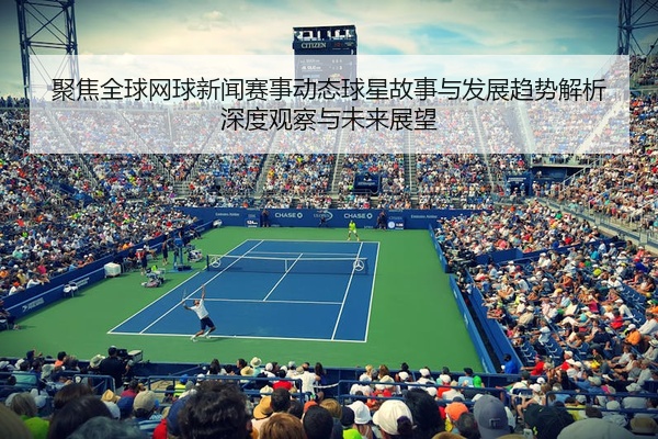 聚焦全球网球新闻赛事动态球星故事与发展趋势解析深度观察与未来展望