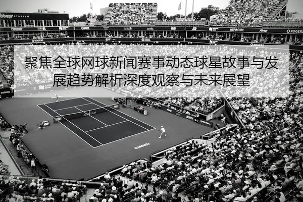 聚焦全球网球新闻赛事动态球星故事与发展趋势解析深度观察与未来展望