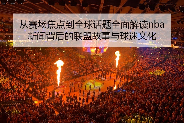 从赛场焦点到全球话题全面解读nba新闻背后的联盟故事与球迷文化