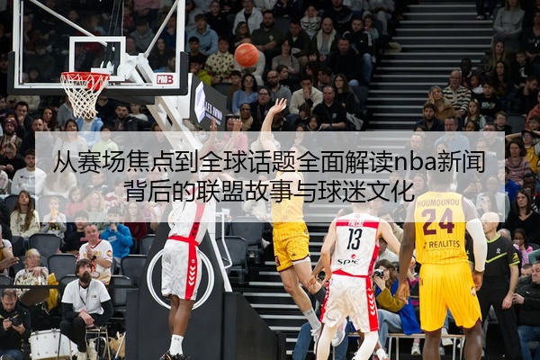 从赛场焦点到全球话题全面解读nba新闻背后的联盟故事与球迷文化