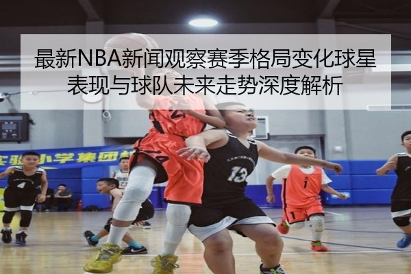 最新NBA新闻观察赛季格局变化球星表现与球队未来走势深度解析