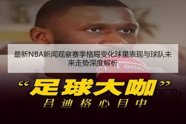 最新NBA新闻观察赛季格局变化球星表现与球队未来走势深度解析