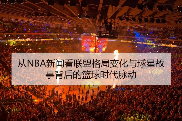 从NBA新闻看联盟格局变化与球星故事背后的篮球时代脉动