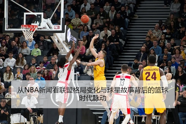 从NBA新闻看联盟格局变化与球星故事背后的篮球时代脉动